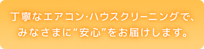 丁寧なエアコン・ハウスクリーニングで、みなさまに“安心”をお届けします。